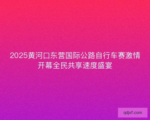 2025黄河口东营国际公路自行车赛激情开幕全民共享速度盛宴