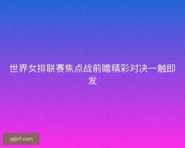 世界女排联赛焦点战前瞻精彩对决一触即发