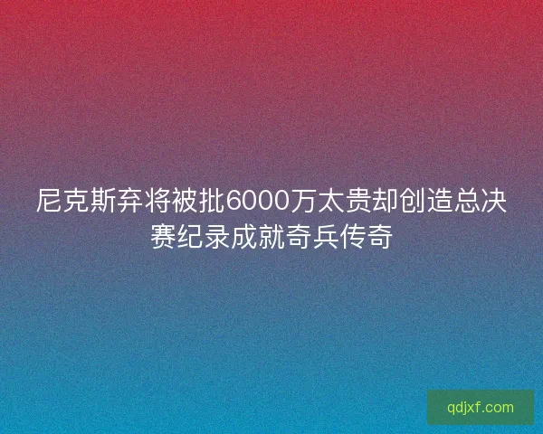 尼克斯弃将被批6000万太贵却创造总决赛纪录成就奇兵传奇